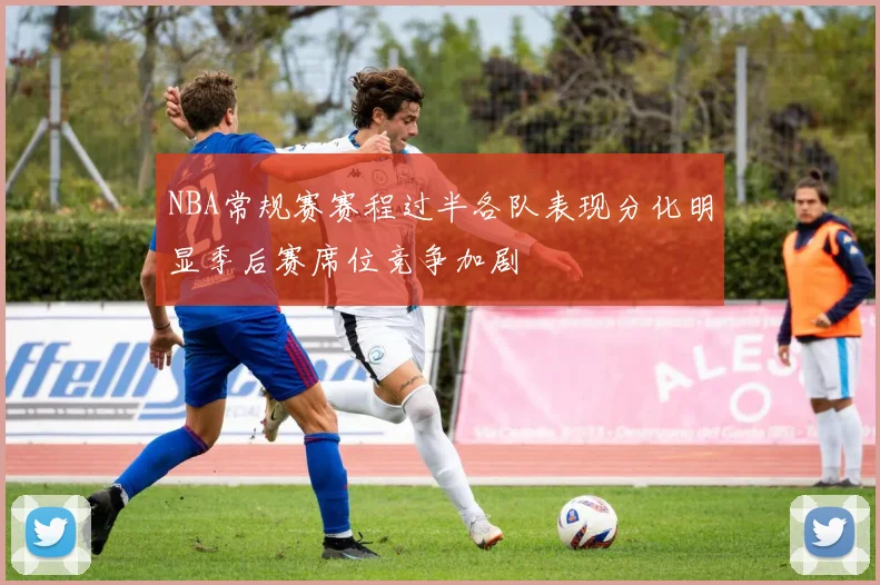 NBA常规赛赛程过半各队表现分化明显季后赛席位竞争加剧