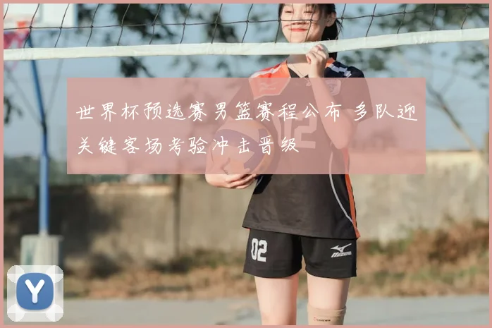 世界杯预选赛男篮赛程公布 多队迎关键客场考验冲击晋级