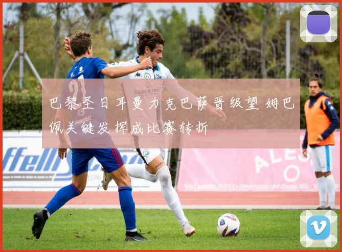 巴黎圣日耳曼力克巴萨晋级望 姆巴佩关键发挥成比赛转折