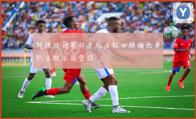 阿根廷世界杯夺冠历程回顾梅西率队击败法国登顶