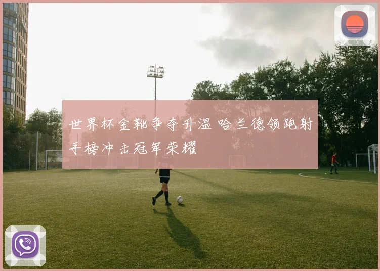 世界杯金靴争夺升温 哈兰德领跑射手榜冲击冠军荣耀