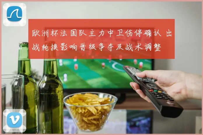 欧洲杯法国队主力中卫伤停确认 出战轮换影响晋级争夺及战术调整