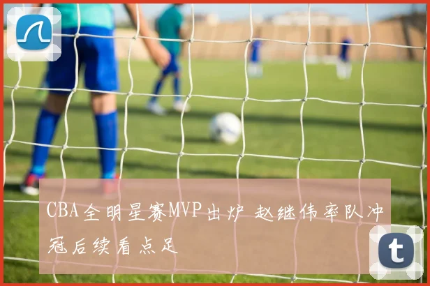 CBA全明星赛MVP出炉 赵继伟率队冲冠后续看点足