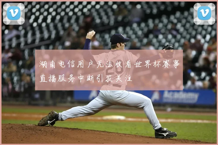 湖南电信用户无法收看世界杯赛事直播服务中断引发关注