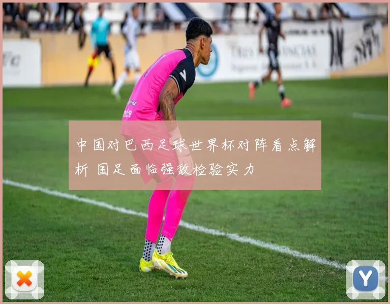 中国对巴西足球世界杯对阵看点解析 国足面临强敌检验实力