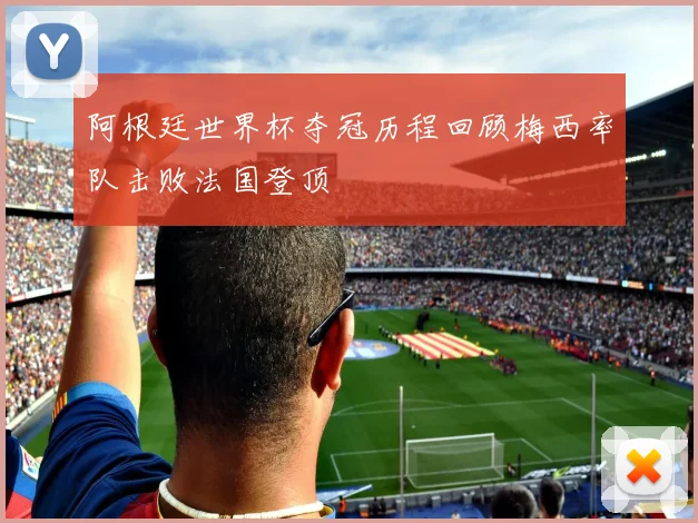 阿根廷世界杯夺冠历程回顾梅西率队击败法国登顶