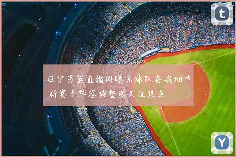 辽宁男篮直播间曝光球队备战细节 新赛季阵容调整成关注焦点