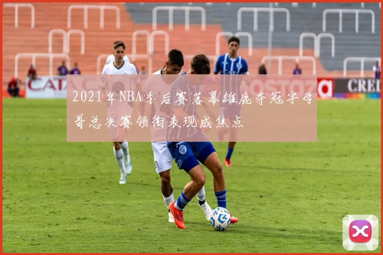 2021年NBA季后赛落幕雄鹿夺冠字母哥总决赛领衔表现成焦点
