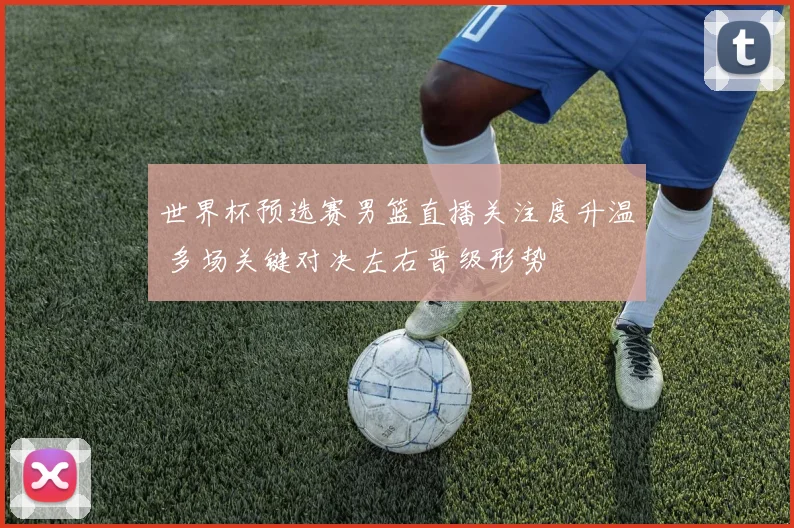 世界杯预选赛男篮直播关注度升温 多场关键对决左右晋级形势