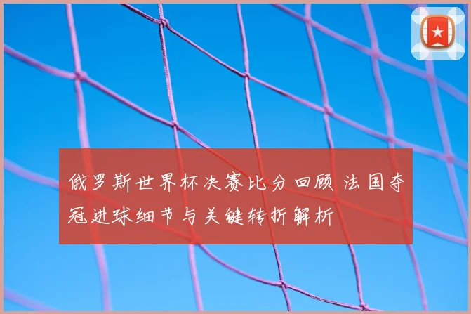 俄罗斯世界杯决赛比分回顾 法国夺冠进球细节与关键转折解析
