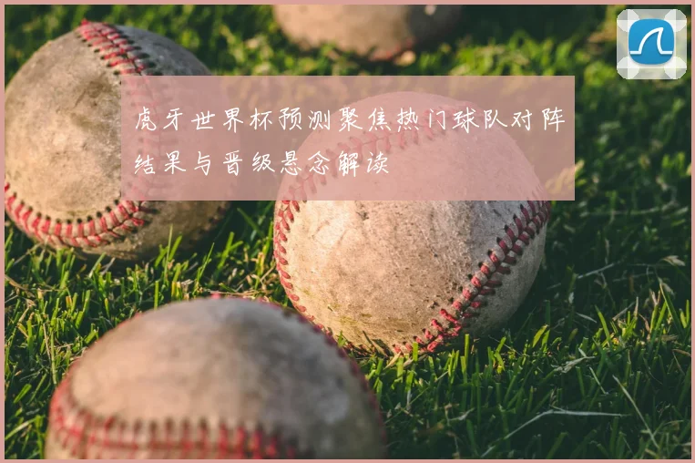 虎牙世界杯预测聚焦热门球队对阵结果与晋级悬念解读