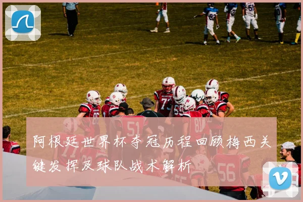 阿根廷世界杯夺冠历程回顾梅西关键发挥及球队战术解析