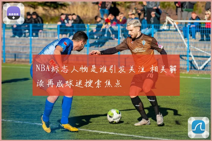 NBA标志人物是谁引发关注 相关解读再成球迷搜索焦点