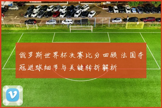 俄罗斯世界杯决赛比分回顾 法国夺冠进球细节与关键转折解析