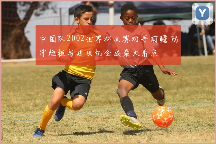 中国队2002世界杯决赛对手前瞻 防守短板与进攻机会成最大看点
