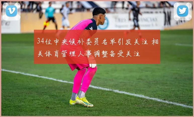 34位中央候补委员名单引发关注 相关体育管理人事调整备受关注