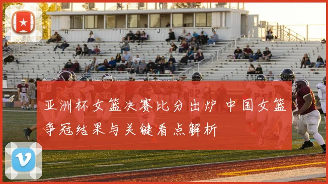 亚洲杯女篮决赛比分出炉 中国女篮争冠结果与关键看点解析