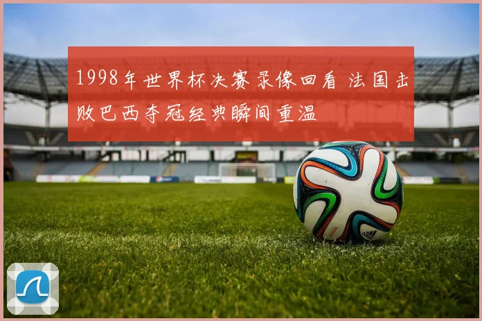1998年世界杯决赛录像回看 法国击败巴西夺冠经典瞬间重温