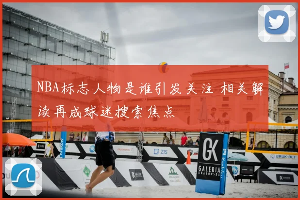 NBA标志人物是谁引发关注 相关解读再成球迷搜索焦点