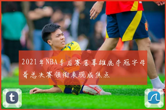 2021年NBA季后赛落幕雄鹿夺冠字母哥总决赛领衔表现成焦点