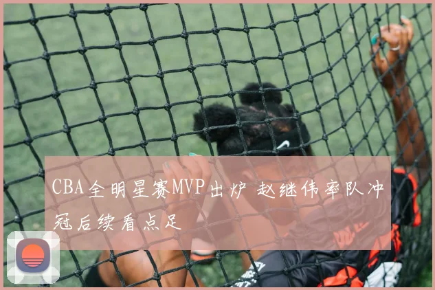 CBA全明星赛MVP出炉 赵继伟率队冲冠后续看点足