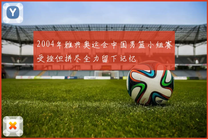 2004年雅典奥运会中国男篮小组赛受挫但拼尽全力留下记忆