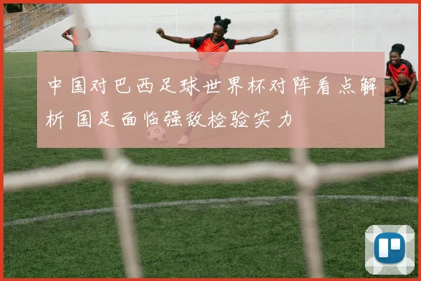 中国对巴西足球世界杯对阵看点解析 国足面临强敌检验实力