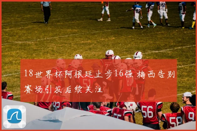 18世界杯阿根廷止步16强 梅西告别赛场引发后续关注
