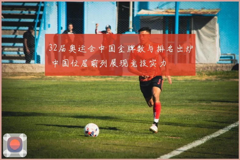 32届奥运会中国金牌数与排名出炉 中国位居前列展现竞技实力