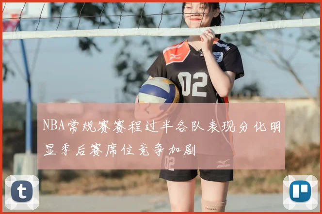 NBA常规赛赛程过半各队表现分化明显季后赛席位竞争加剧