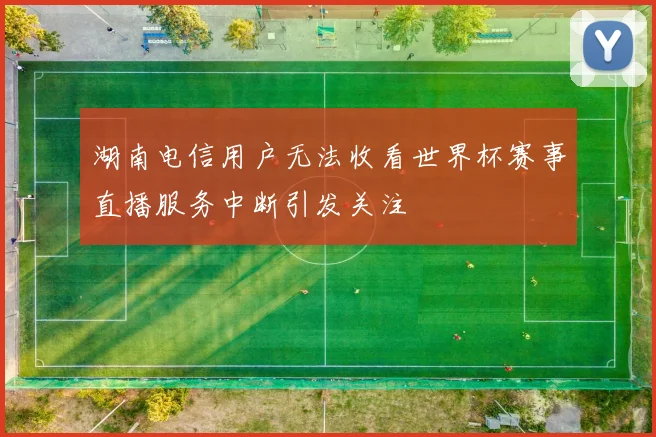湖南电信用户无法收看世界杯赛事直播服务中断引发关注