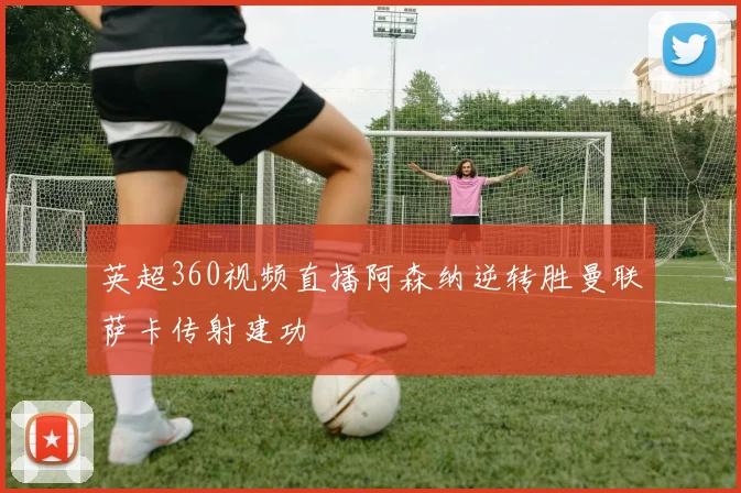 英超360视频直播阿森纳逆转胜曼联萨卡传射建功