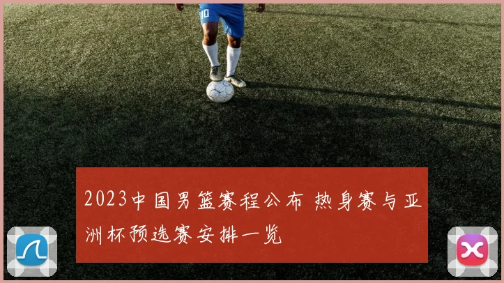 2023中国男篮赛程公布 热身赛与亚洲杯预选赛安排一览