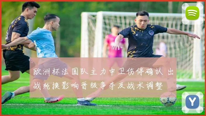 欧洲杯法国队主力中卫伤停确认 出战轮换影响晋级争夺及战术调整