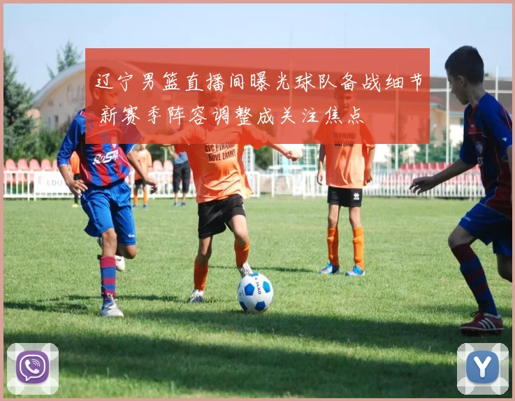 辽宁男篮直播间曝光球队备战细节 新赛季阵容调整成关注焦点
