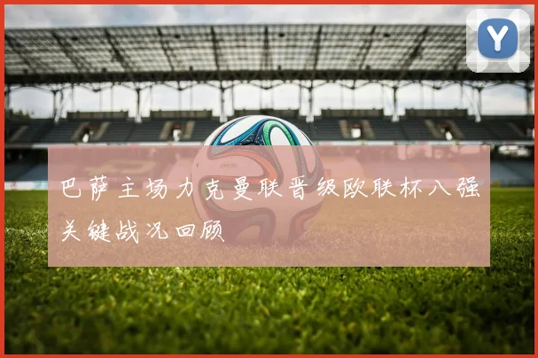 巴萨主场力克曼联晋级欧联杯八强关键战况回顾