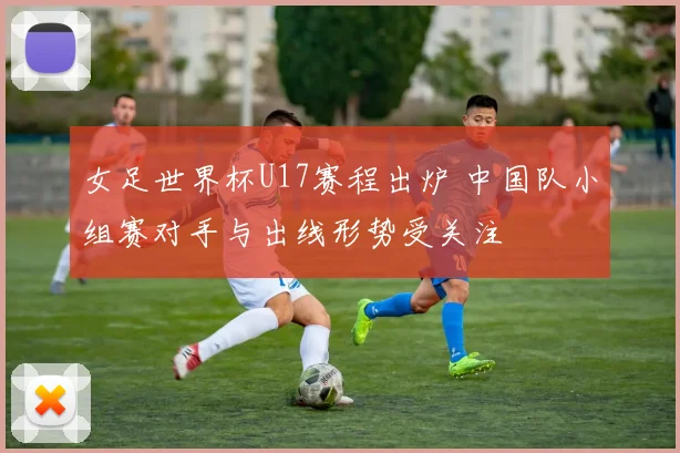 女足世界杯U17赛程出炉 中国队小组赛对手与出线形势受关注