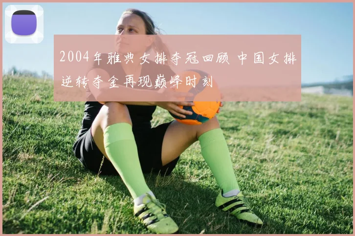 2004年雅典女排夺冠回顾 中国女排逆转夺金再现巅峰时刻