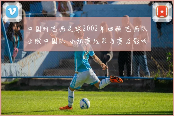 中国对巴西足球2002年回顾 巴西队击败中国队 小组赛结果与赛后影响