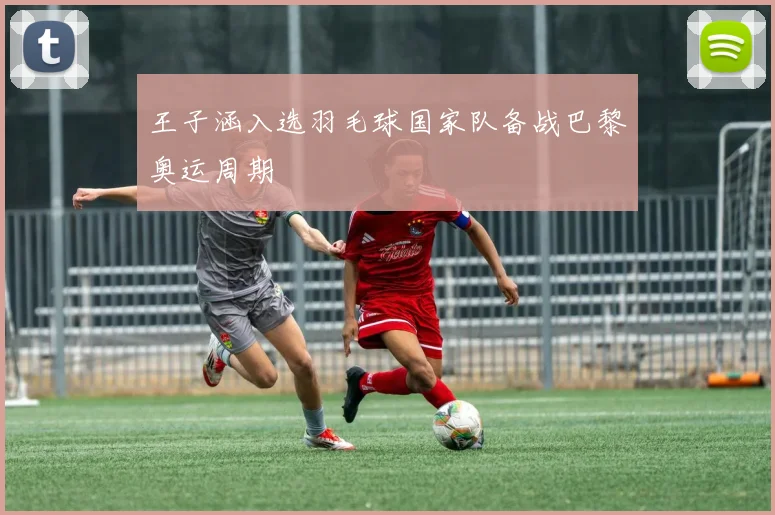 王子涵入选羽毛球国家队备战巴黎奥运周期